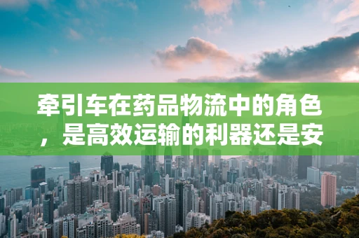 牵引车在药品物流中的角色，是高效运输的利器还是安全隐忧的源头？
