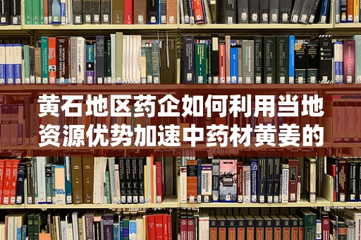 黄石地区药企如何利用当地资源优势加速中药材黄姜的深度开发？