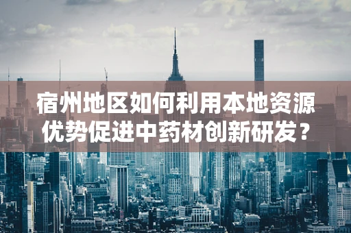 宿州地区如何利用本地资源优势促进中药材创新研发？