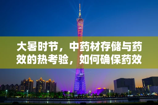 大暑时节，中药材存储与药效的热考验，如何确保药效不减？