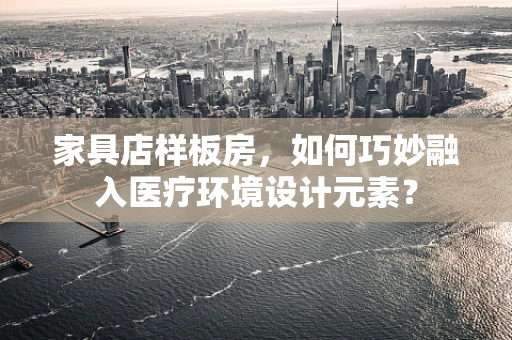 家具店样板房，如何巧妙融入医疗环境设计元素？