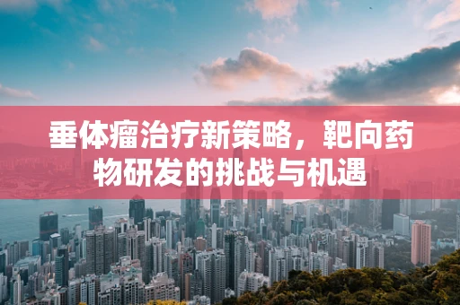 垂体瘤治疗新策略，靶向药物研发的挑战与机遇