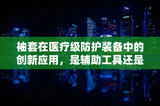 袖套在医疗级防护装备中的创新应用，是辅助工具还是必备之选？