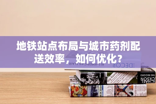 地铁站点布局与城市药剂配送效率，如何优化？
