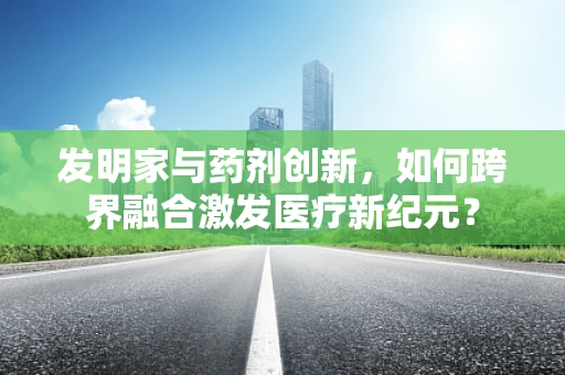 发明家与药剂创新，如何跨界融合激发医疗新纪元？