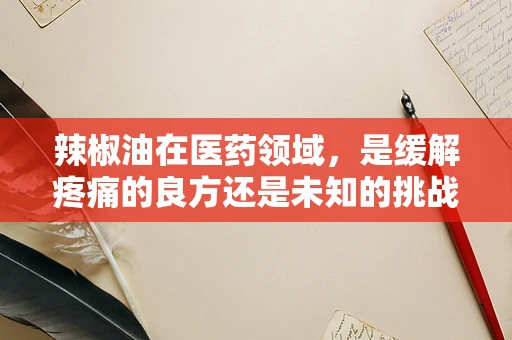 辣椒油在医药领域，是缓解疼痛的良方还是未知的挑战？
