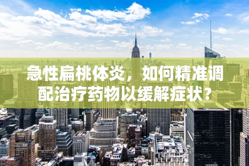 急性扁桃体炎，如何精准调配治疗药物以缓解症状？