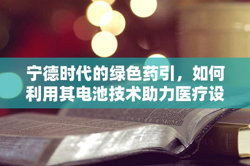 宁德时代的绿色药引，如何利用其电池技术助力医疗设备续航？