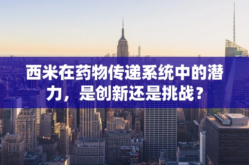 西米在药物传递系统中的潜力，是创新还是挑战？