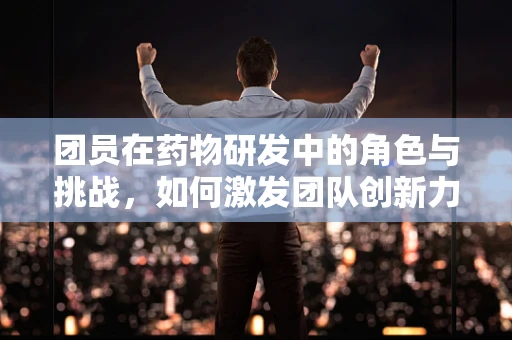 团员在药物研发中的角色与挑战，如何激发团队创新力？