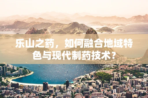 乐山之药，如何融合地域特色与现代制药技术？