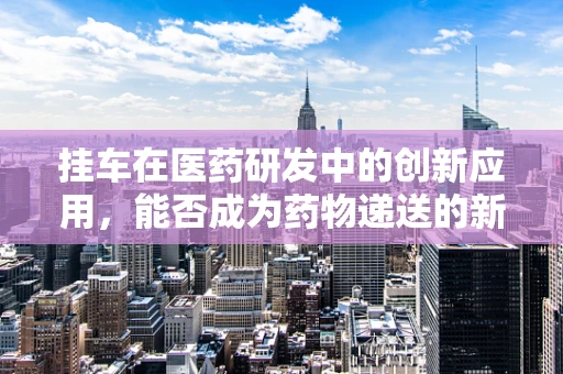 挂车在医药研发中的创新应用，能否成为药物递送的新利器？