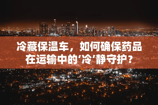 冷藏保温车，如何确保药品在运输中的‘冷’静守护？