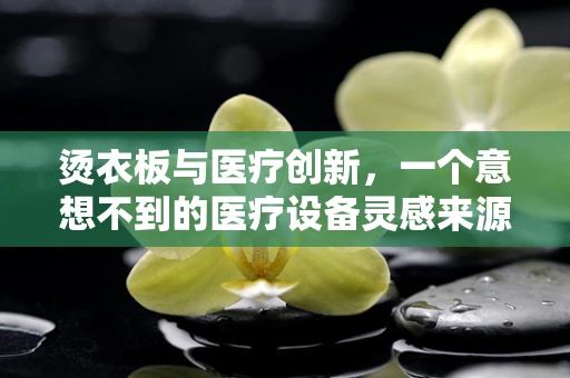 烫衣板与医疗创新，一个意想不到的医疗设备灵感来源？
