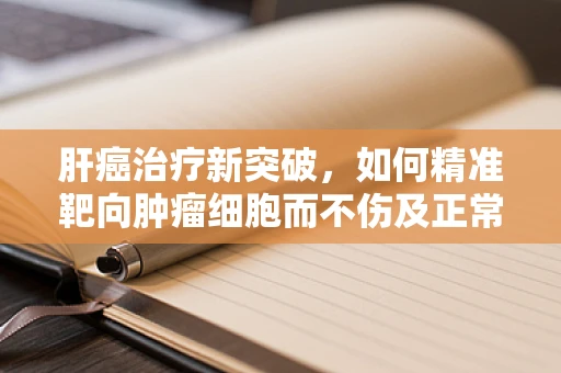 肝癌治疗新突破，如何精准靶向肿瘤细胞而不伤及正常肝组织？