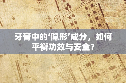 牙膏中的‘隐形’成分，如何平衡功效与安全？