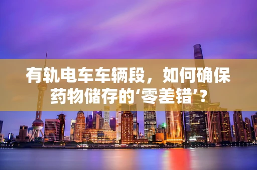 有轨电车车辆段，如何确保药物储存的‘零差错’？