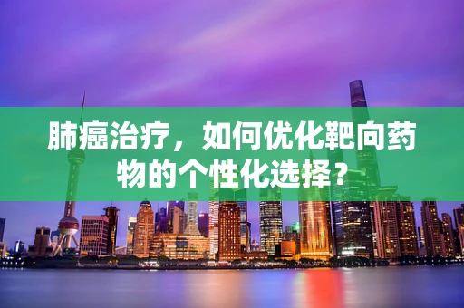 肺癌治疗，如何优化靶向药物的个性化选择？
