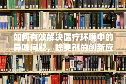 如何有效解决医疗环境中的异味问题，除臭剂的创新应用？