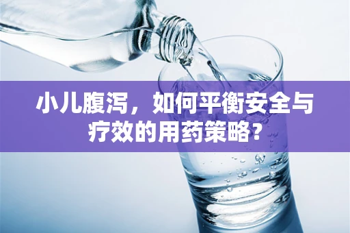 小儿腹泻，如何平衡安全与疗效的用药策略？