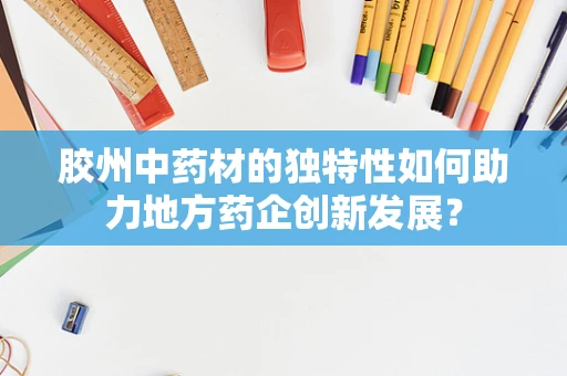 胶州中药材的独特性如何助力地方药企创新发展？