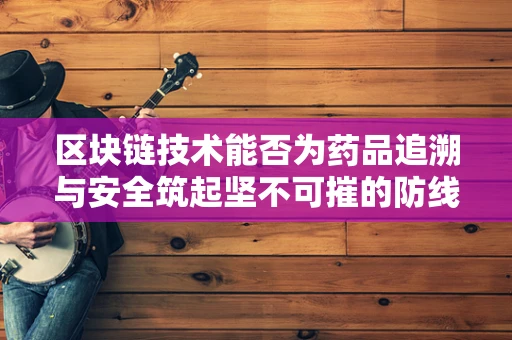 区块链技术能否为药品追溯与安全筑起坚不可摧的防线？
