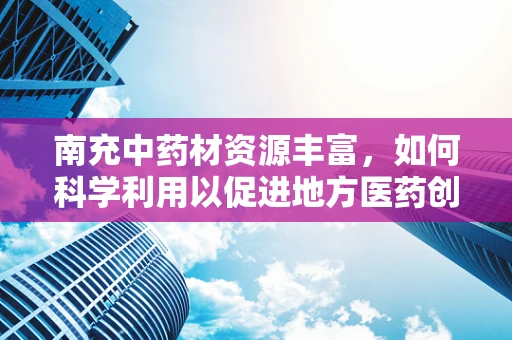南充中药材资源丰富，如何科学利用以促进地方医药创新？