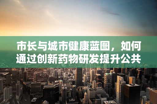 市长与城市健康蓝图，如何通过创新药物研发提升公共卫生？