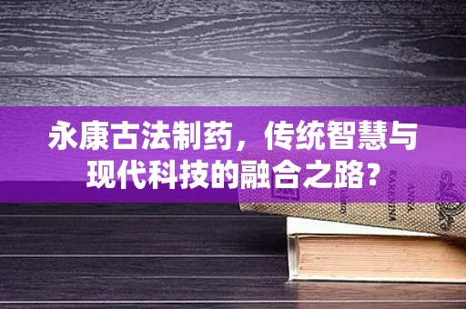 永康古法制药，传统智慧与现代科技的融合之路？