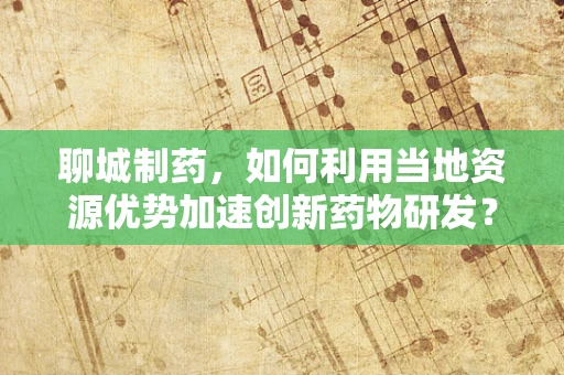 聊城制药，如何利用当地资源优势加速创新药物研发？