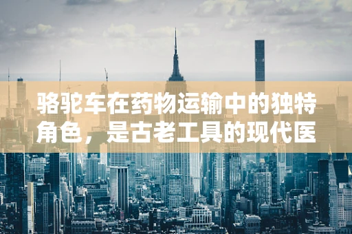 骆驼车在药物运输中的独特角色，是古老工具的现代医学应用吗？