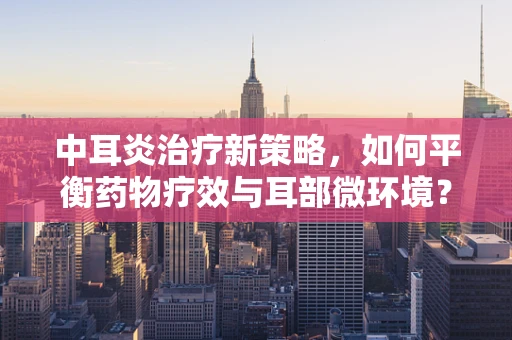 中耳炎治疗新策略，如何平衡药物疗效与耳部微环境？
