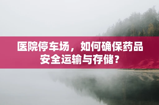 医院停车场，如何确保药品安全运输与存储？
