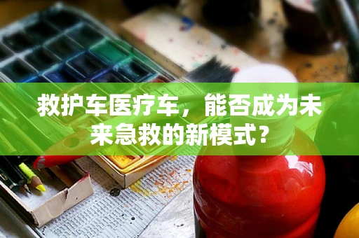 救护车医疗车，能否成为未来急救的新模式？