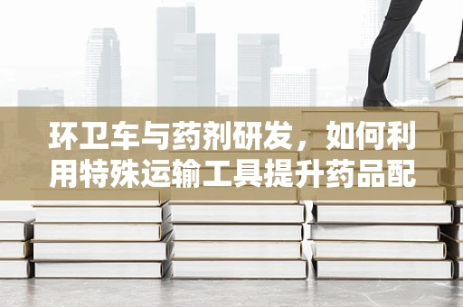 环卫车与药剂研发，如何利用特殊运输工具提升药品配送效率？
