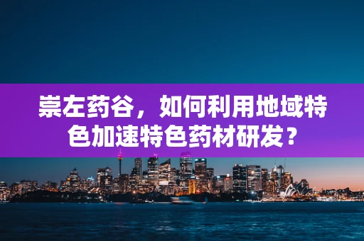 崇左药谷，如何利用地域特色加速特色药材研发？