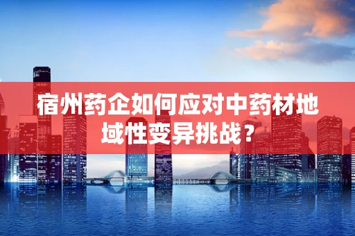 宿州药企如何应对中药材地域性变异挑战？