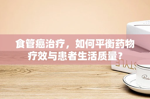 食管癌治疗，如何平衡药物疗效与患者生活质量？