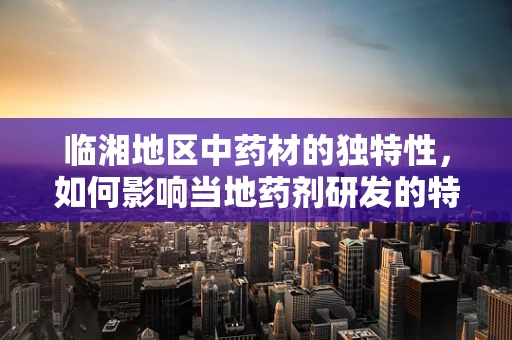临湘地区中药材的独特性，如何影响当地药剂研发的特色与挑战？