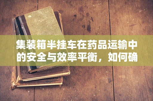 集装箱半挂车在药品运输中的安全与效率平衡，如何确保药剂研发的‘生命线’？