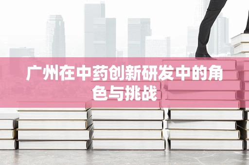 广州在中药创新研发中的角色与挑战