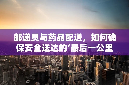 邮递员与药品配送，如何确保安全送达的‘最后一公里’？