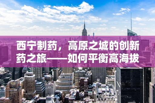 西宁制药，高原之城的创新药之旅——如何平衡高海拔环境下的药物研发与生产？
