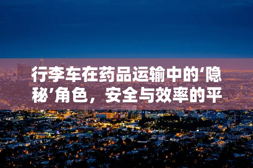 行李车在药品运输中的‘隐秘’角色，安全与效率的平衡点在哪里？