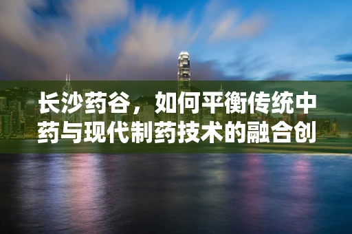 长沙药谷，如何平衡传统中药与现代制药技术的融合创新？
