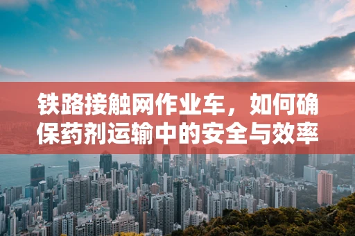铁路接触网作业车，如何确保药剂运输中的安全与效率？