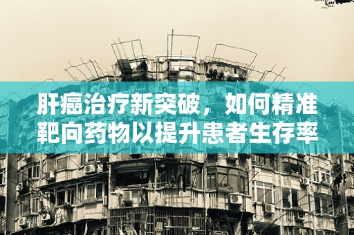 肝癌治疗新突破，如何精准靶向药物以提升患者生存率？