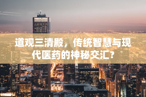 道观三清殿，传统智慧与现代医药的神秘交汇？