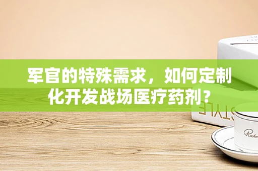 军官的特殊需求，如何定制化开发战场医疗药剂？