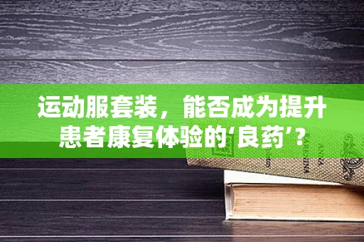 运动服套装，能否成为提升患者康复体验的‘良药’？